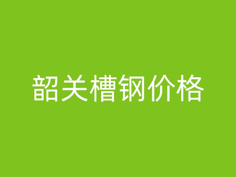 韶關槽鋼價格