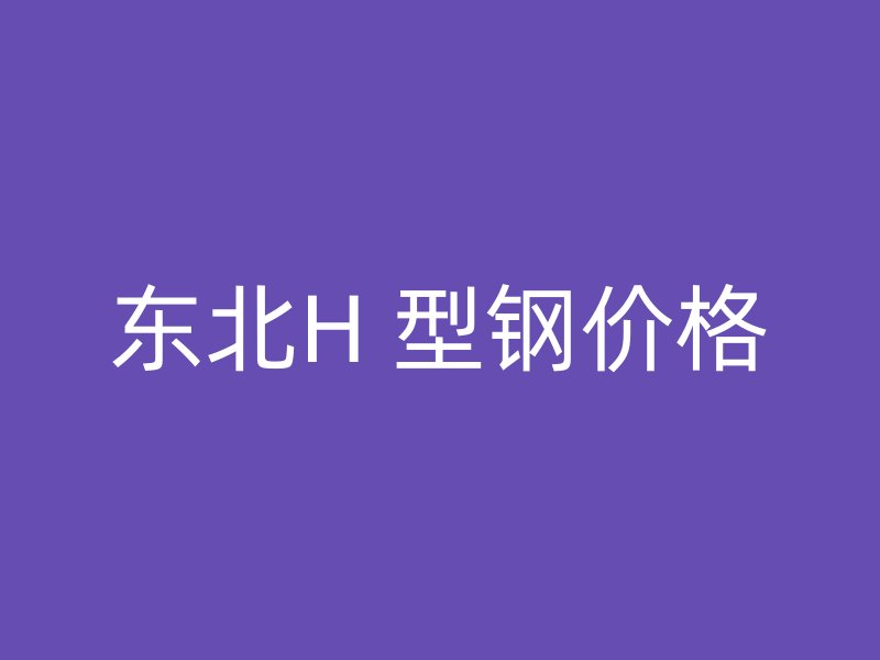 東北H 型鋼價(jià)格