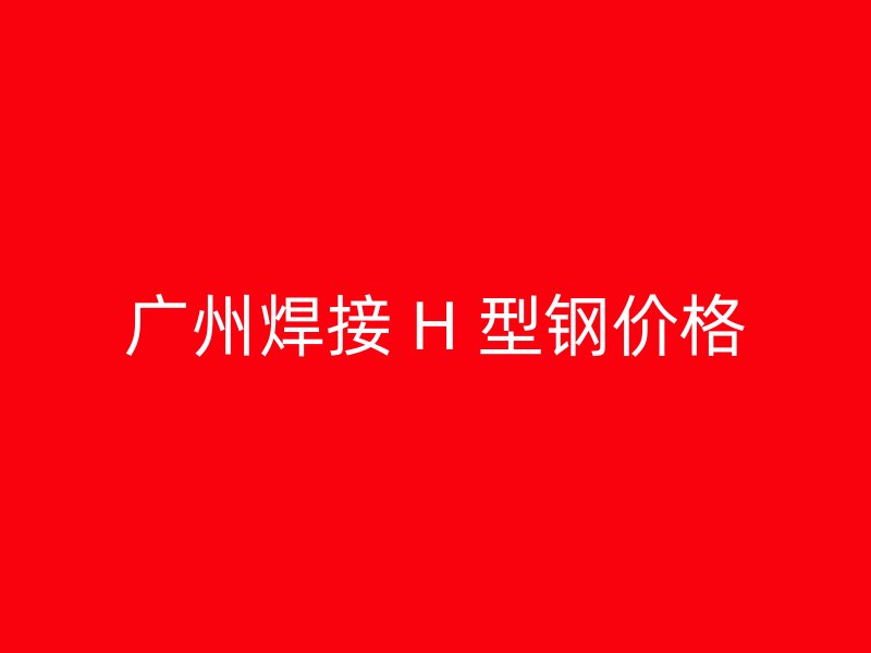 廣州焊接 H 型鋼價(jià)格