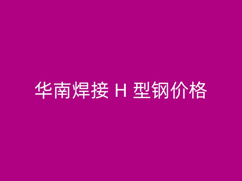 華南焊接 H 型鋼價(jià)格