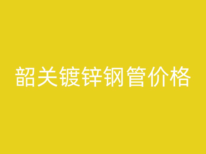 韶關鍍鋅鋼管價格