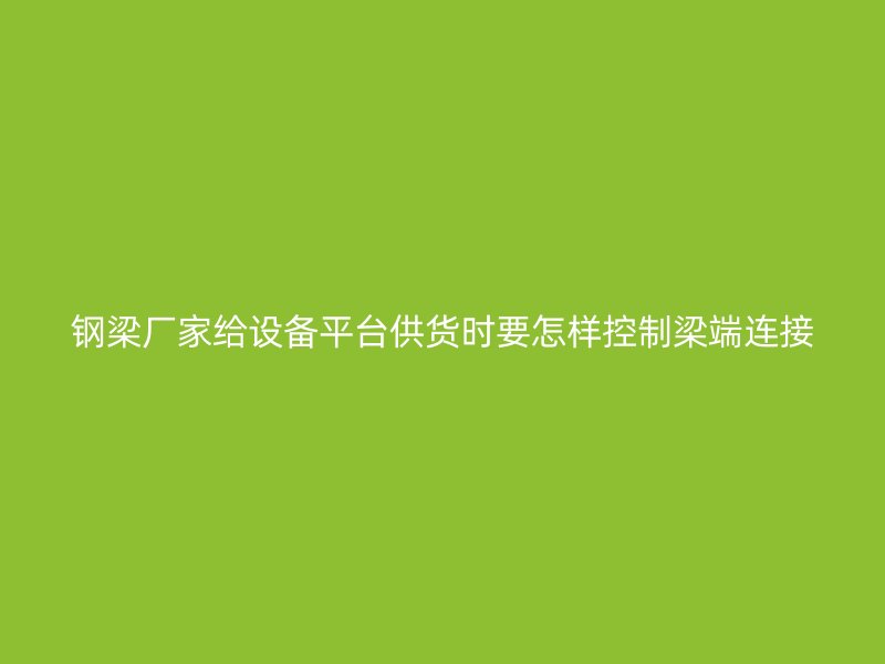鋼梁廠家給設備平臺供貨時要怎樣控制梁端連接