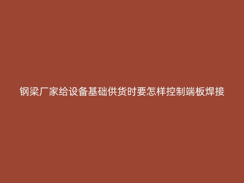 鋼梁廠家給設備基礎供貨時要怎樣控制端板焊接