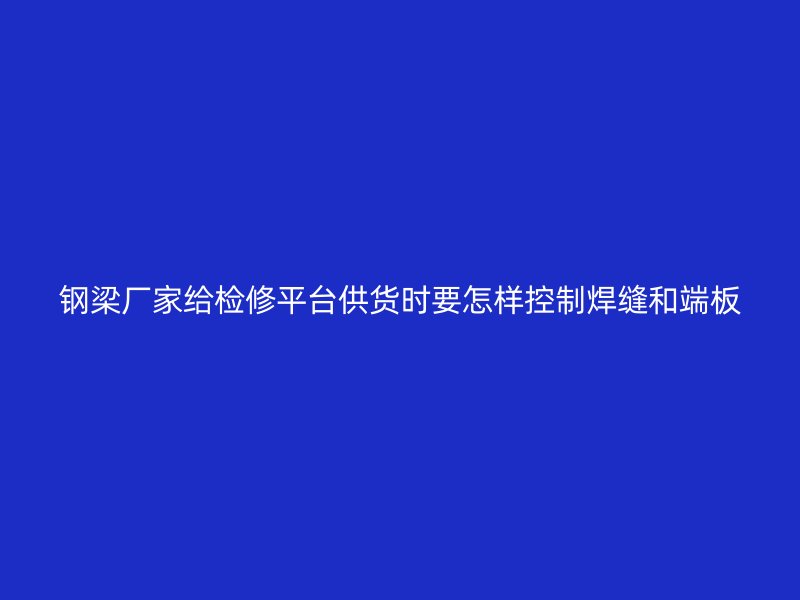 鋼梁廠家給檢修平臺供貨時要怎樣控制焊縫和端板