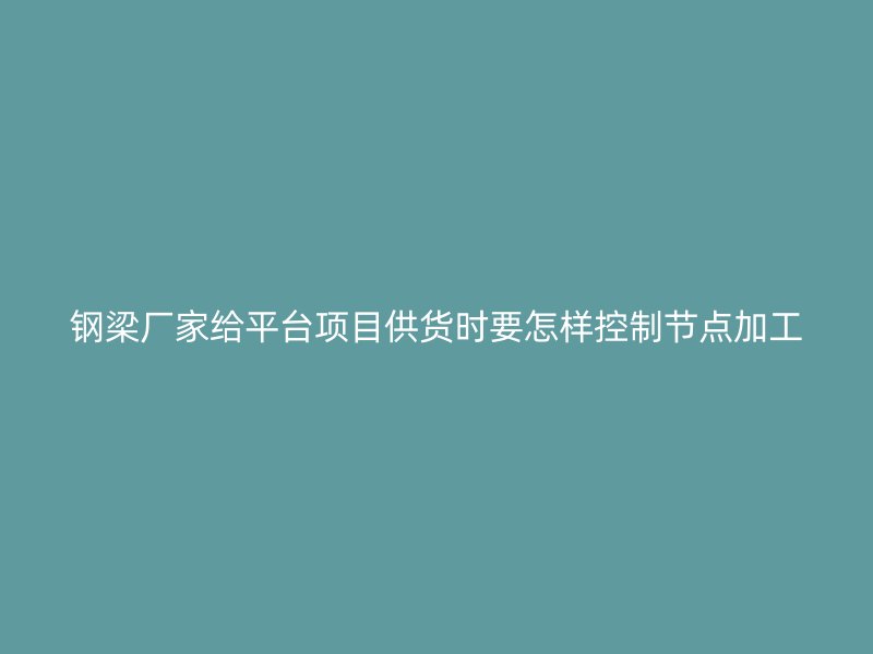 鋼梁廠家給平臺項目供貨時要怎樣控制節點加工
