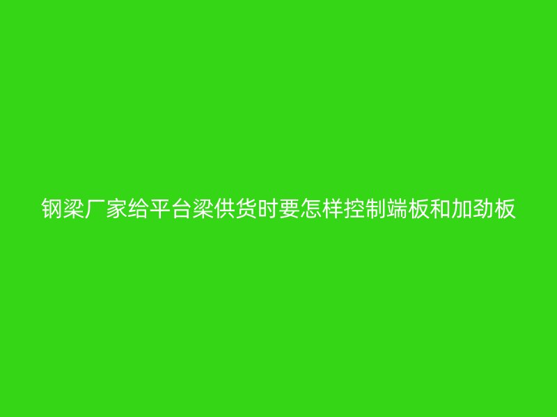 鋼梁廠家給平臺梁供貨時要怎樣控制端板和加勁板
