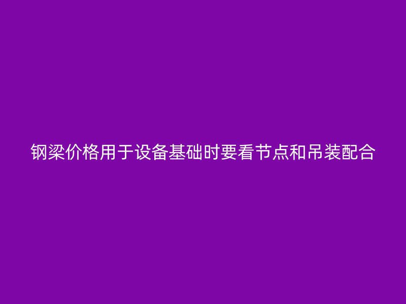 鋼梁價(jià)格用于設(shè)備基礎(chǔ)時(shí)要看節(jié)點(diǎn)和吊裝配合