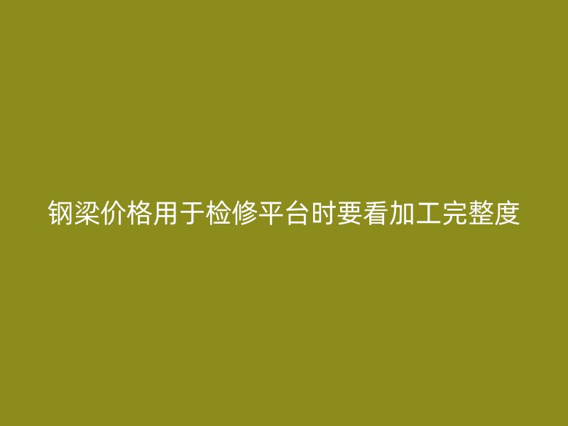 鋼梁價格用于檢修平臺時要看加工完整度