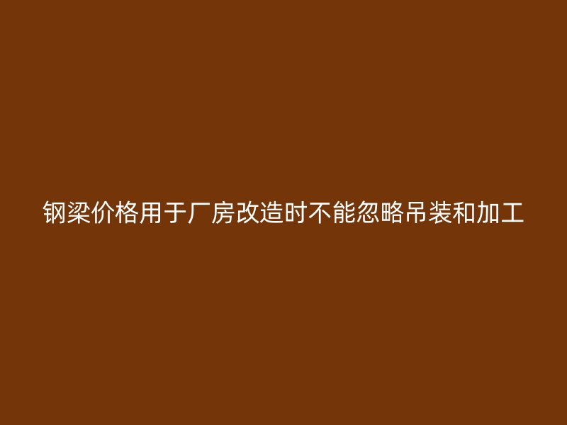 鋼梁價格用于廠房改造時不能忽略吊裝和加工