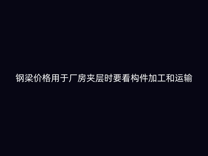 鋼梁價格用于廠房夾層時要看構件加工和運輸