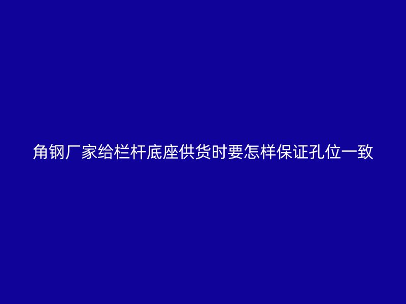 角鋼廠家給欄桿底座供貨時要怎樣保證孔位一致