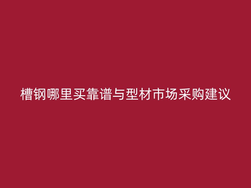 槽鋼哪里買靠譜與型材市場采購建議
