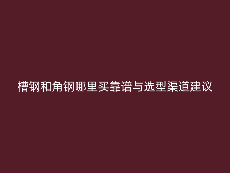 槽鋼和角鋼哪里買靠譜與選型渠道建議