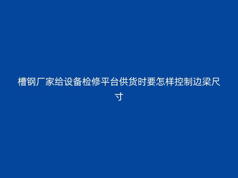 槽鋼廠家給設(shè)備檢修平臺(tái)供貨時(shí)要怎樣控制邊梁尺寸