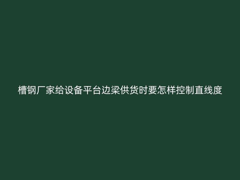 槽鋼廠家給設(shè)備平臺(tái)邊梁供貨時(shí)要怎樣控制直線度
