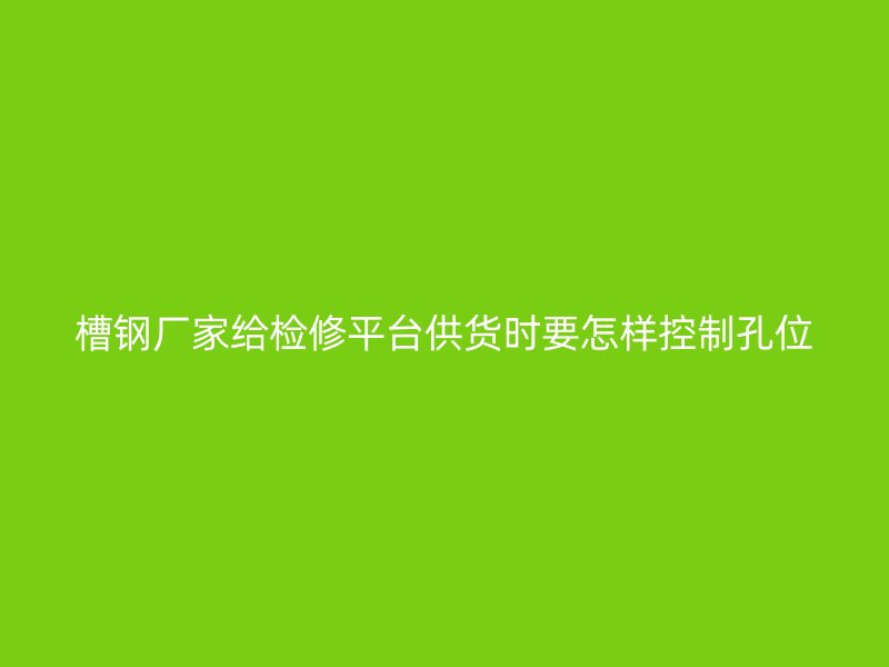槽鋼廠家給檢修平臺供貨時要怎樣控制孔位