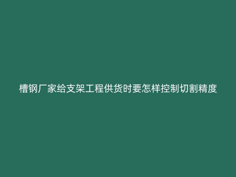 槽鋼廠家給支架工程供貨時(shí)要怎樣控制切割精度