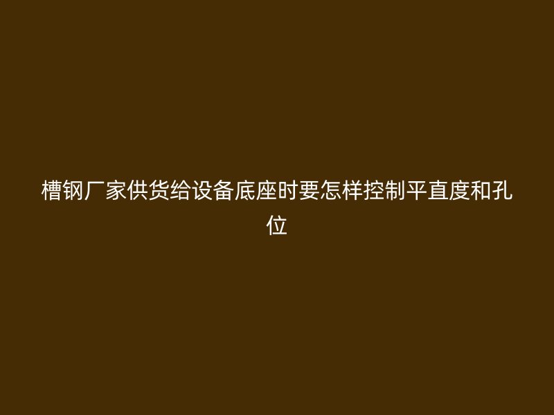 槽鋼廠家供貨給設備底座時要怎樣控制平直度和孔位