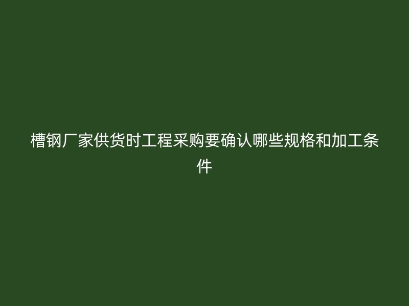 槽鋼廠家供貨時工程采購要確認哪些規格和加工條件