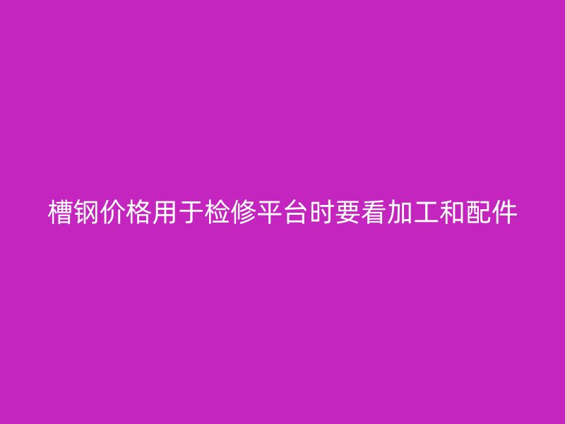 槽鋼價格用于檢修平臺時要看加工和配件