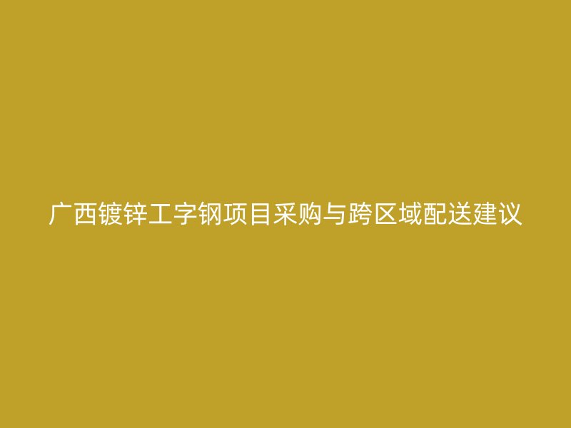 廣西鍍鋅工字鋼項目采購與跨區域配送建議