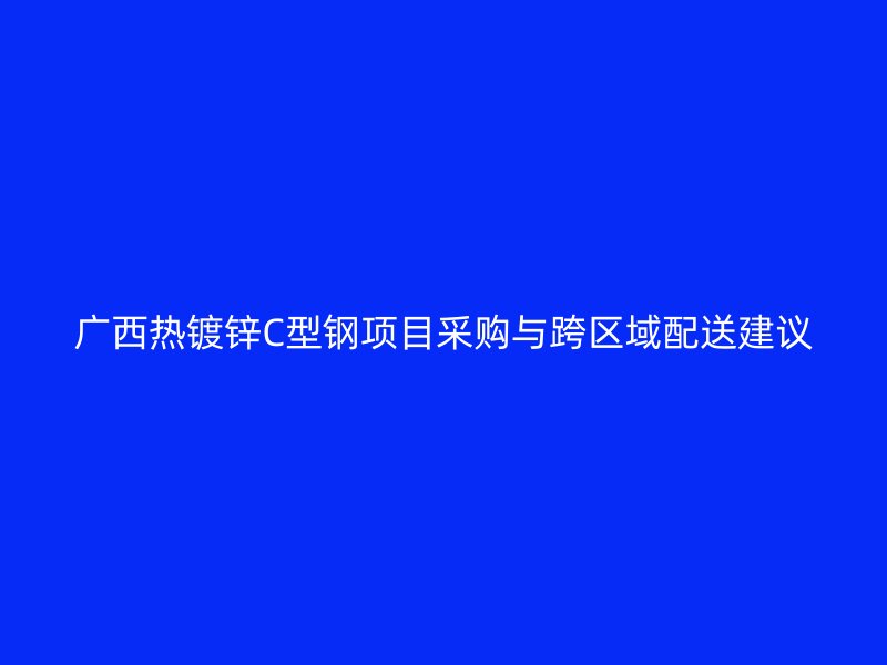 廣西熱鍍鋅C型鋼項目采購與跨區域配送建議