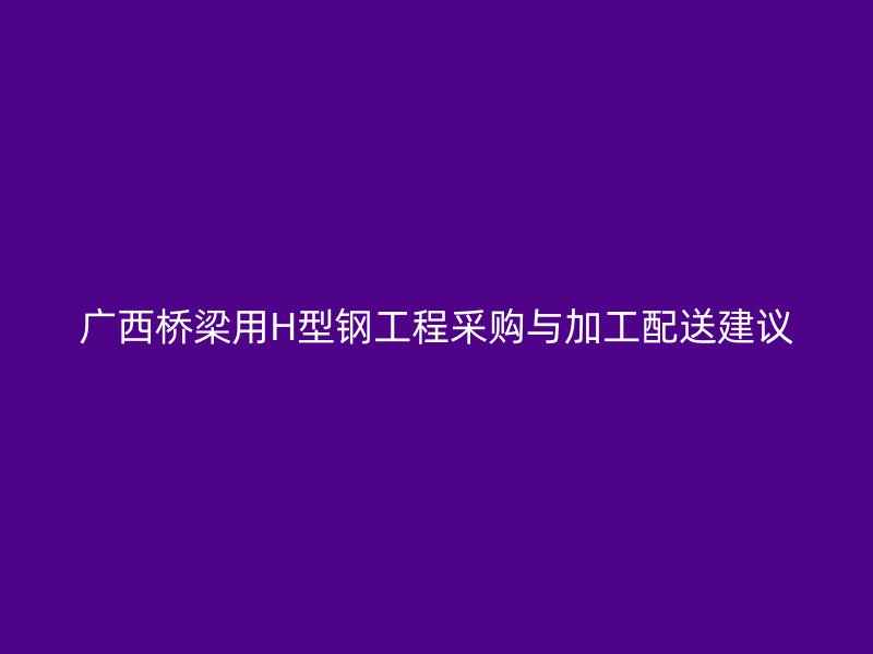 廣西橋梁用H型鋼工程采購與加工配送建議