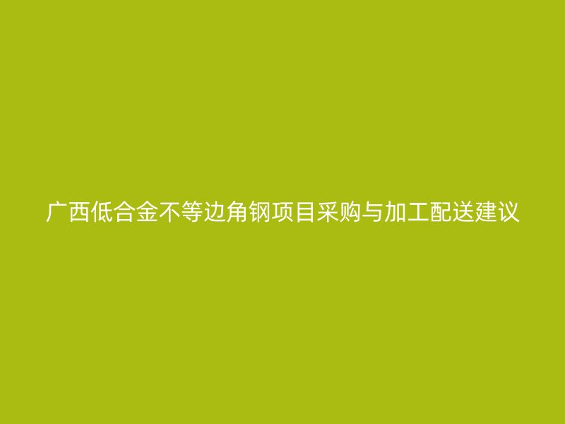 廣西低合金不等邊角鋼項目采購與加工配送建議