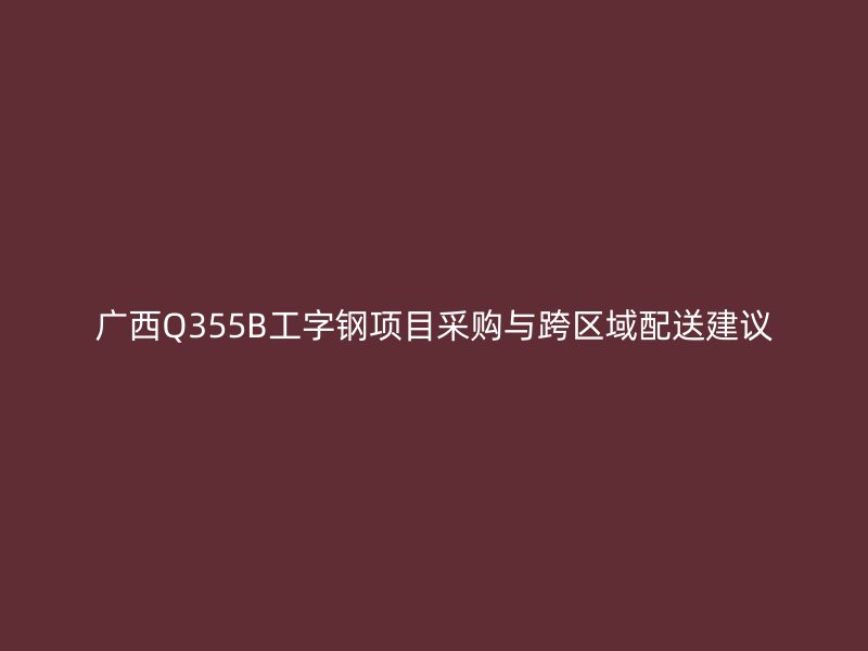 廣西Q355B工字鋼項目采購與跨區域配送建議