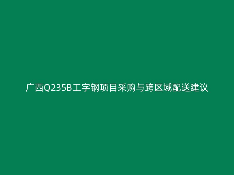 廣西Q235B工字鋼項目采購與跨區域配送建議