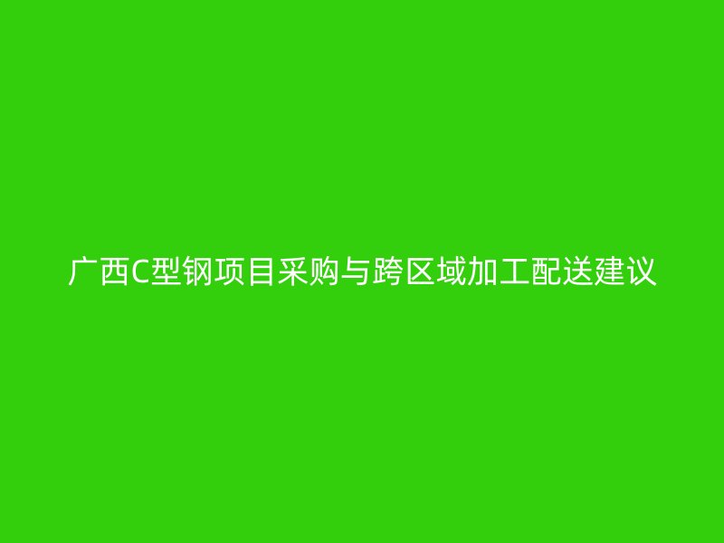 廣西C型鋼項(xiàng)目采購與跨區(qū)域加工配送建議