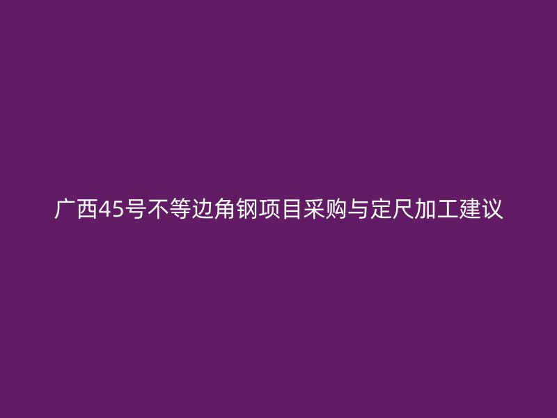 廣西45號不等邊角鋼項(xiàng)目采購與定尺加工建議