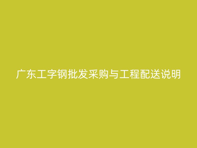 廣東工字鋼批發采購與工程配送說明