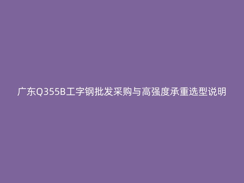 廣東Q355B工字鋼批發采購與高強度承重選型說明