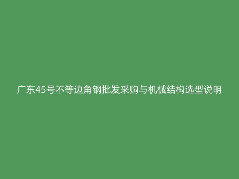 廣東45號(hào)不等邊角鋼批發(fā)采購(gòu)與機(jī)械結(jié)構(gòu)選型說(shuō)明