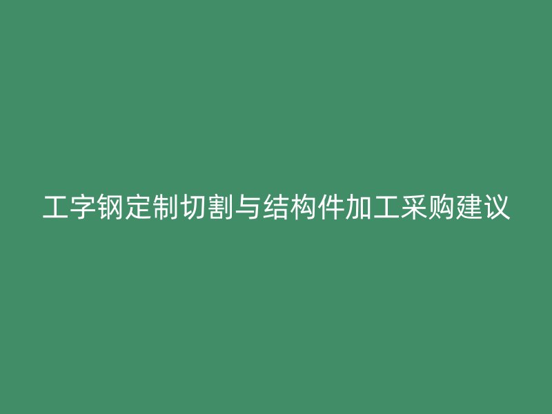 工字鋼定制切割與結構件加工采購建議