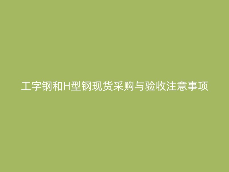 工字鋼和H型鋼現貨采購與驗收注意事項