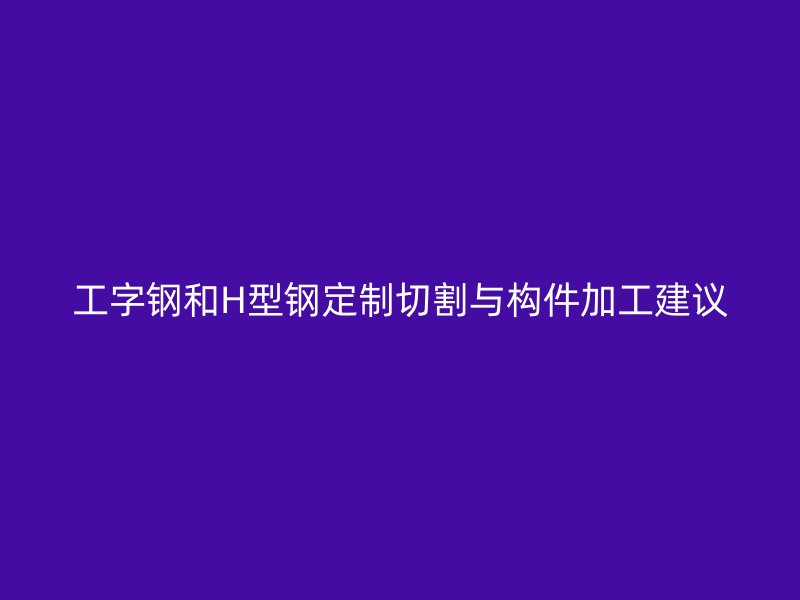 工字鋼和H型鋼定制切割與構件加工建議