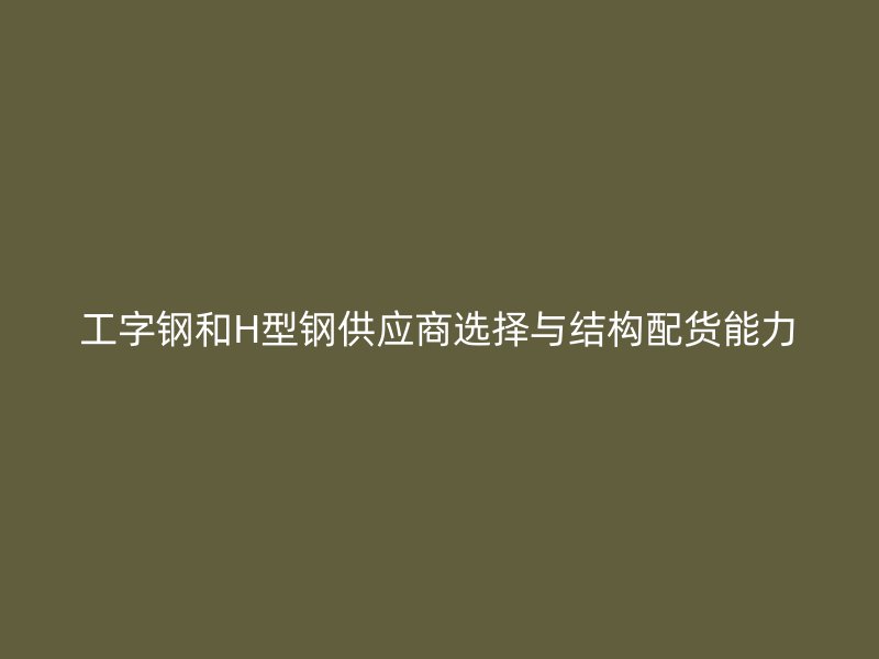 工字鋼和H型鋼供應商選擇與結構配貨能力