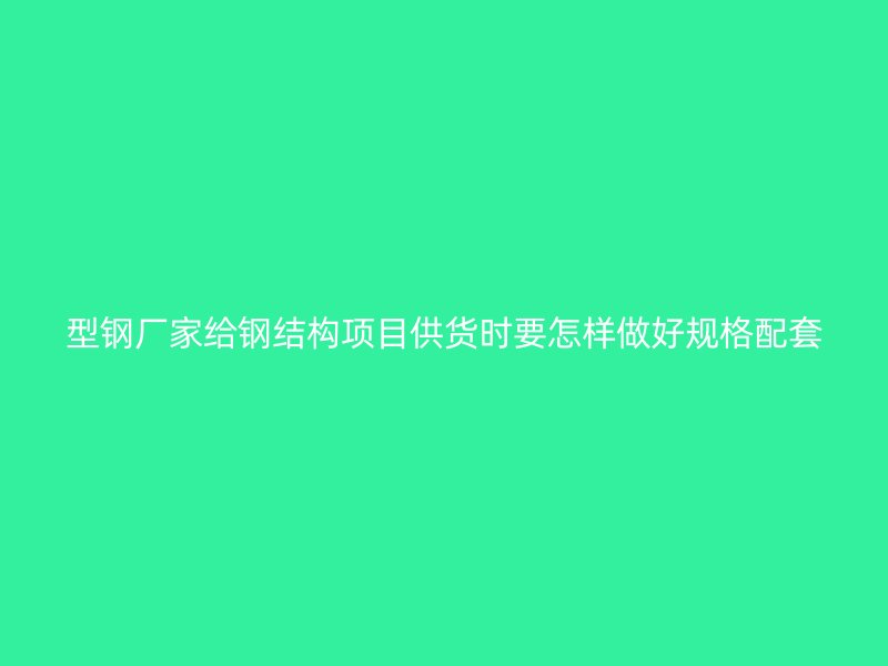 型鋼廠家給鋼結構項目供貨時要怎樣做好規格配套