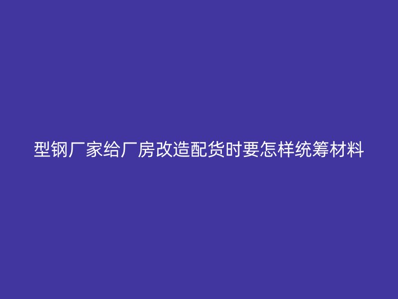 型鋼廠家給廠房改造配貨時要怎樣統籌材料