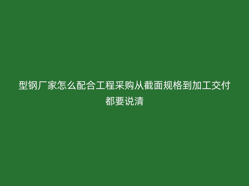 型鋼廠家怎么配合工程采購從截面規格到加工交付都要說清