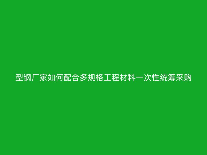 型鋼廠家如何配合多規格工程材料一次性統籌采購