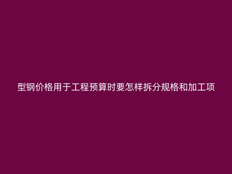 型鋼價格用于工程預算時要怎樣拆分規格和加工項