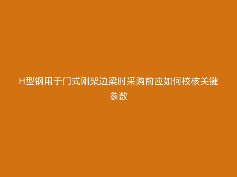 H型鋼用于門式剛架邊梁時采購前應如何校核關鍵參數