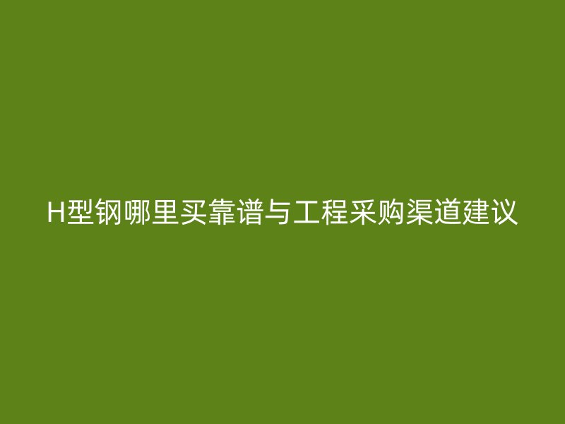 H型鋼哪里買靠譜與工程采購(gòu)渠道建議