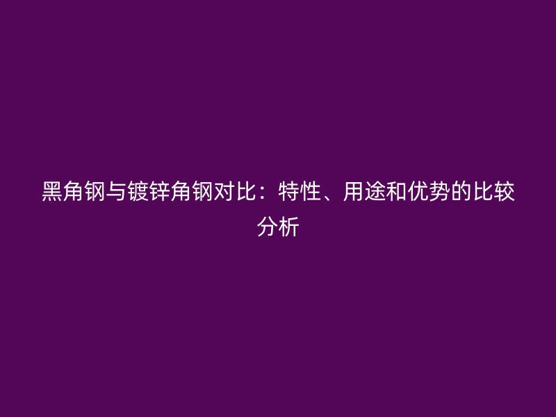 黑角鋼與鍍鋅角鋼對比：特性、用途和優勢的比較分析