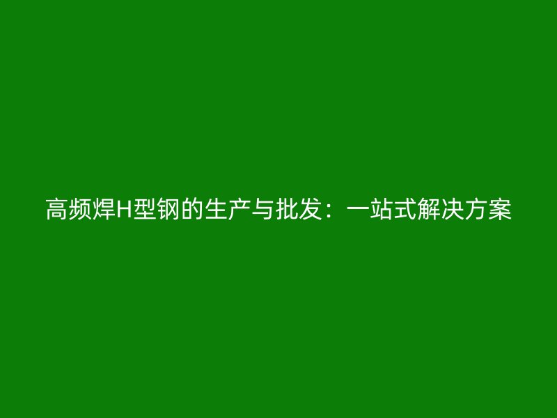 高頻焊H型鋼的生產與批發：一站式解決方案