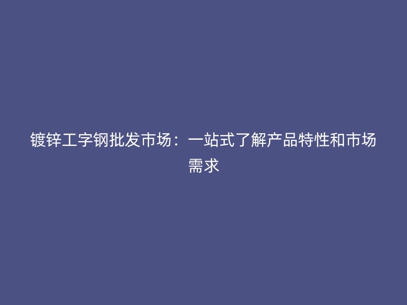 鍍鋅工字鋼批發市場：一站式了解產品特性和市場需求