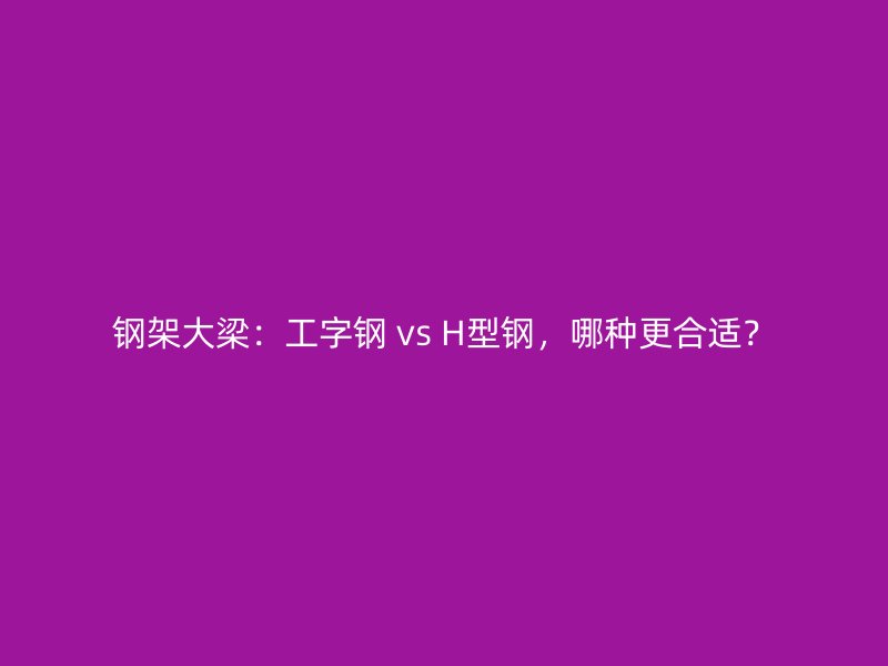 鋼架大梁：工字鋼 vs H型鋼，哪種更合適？